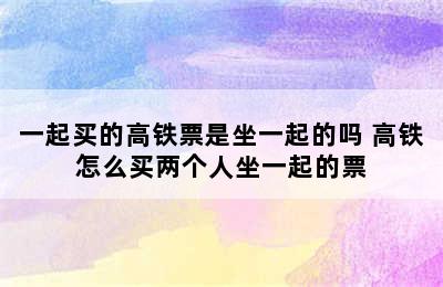 一起买的高铁票是坐一起的吗 高铁怎么买两个人坐一起的票